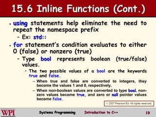 19
15.6 Inline Functions (Cont.)
 using statements help eliminate the need to
repeat the namespace prefix
– Ex: std::
 for statement’s condition evaluates to either
0 (false) or nonzero (true)
– Type bool represents boolean (true/false)
values.
• The two possible values of a bool are the keywords
true and false.
– When true and false are converted to integers, they
become the values 1 and 0, respectively.
– When non-boolean values are converted to type bool, non-
zero values become true, and zero or null pointer values
become false.
Systems Programming Introduction to C++
 