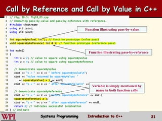 21
1 // Fig. 18.5: fig18_05.cpp
2 // Comparing pass-by-value and pass-by-reference with references.
3 #include <iostream>
4 using std::cout;
5 using std::endl;
6
7 int squareByValue( int ); // function prototype (value pass)
8 void squareByReference( int & ); // function prototype (reference pass)
9
10 int main()
11 {
12 int x = 2; // value to square using squareByValue
13 int z = 4; // value to square using squareByReference
14
15 // demonstrate squareByValue
16 cout << "x = " << x << " before squareByValuen";
17 cout << "Value returned by squareByValue: "
18 << squareByValue( x ) << endl;
19 cout << "x = " << x << " after squareByValuen" << endl;
20
21 // demonstrate squareByReference
22 cout << "z = " << z << " before squareByReference" << endl;
23 squareByReference( z );
24 cout << "z = " << z << " after squareByReference" << endl;
25 return 0; // indicates successful termination
26 } // end main
Function illustrating pass-by-value
Function illustrating pass-by-reference
Variable is simply mentioned by
name in both function calls
Call by Reference and Call by Value in C++
Systems Programming Introduction to C++
 