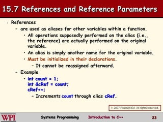 23
 References
– are used as aliases for other variables within a function.
• All operations supposedly performed on the alias (i.e.,
the reference) are actually performed on the original
variable.
• An alias is simply another name for the original variable.
• Must be initialized in their declarations.
– It cannot be reassigned afterward.
– Example
• int count = 1;
int &cRef = count;
cRef++;
– Increments count through alias cRef.
15.7 References and Reference Parameters
Systems Programming Introduction to C++
 