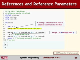 24
1 // Fig. 18.6: fig18_06.cpp
2 // References must be initialized.
3 #include <iostream>
4 using std::cout;
5 using std::endl;
6
7 int main()
8 {
9 int x = 3;
10 int &y = x; // y refers to (is an alias for) x
11
12 cout << "x = " << x << endl << "y = " << y << endl;
13 y = 7; // actually modifies x
14 cout << "x = " << x << endl << "y = " << y << endl;
15 return 0; // indicates successful termination
16 } // end main
x = 3
y = 3
x = 7
y = 7
Creating a reference as an alias to
another variable in the function
Assign 7 to x through alias y
References and Reference Parameters
Systems Programming Introduction to C++
 