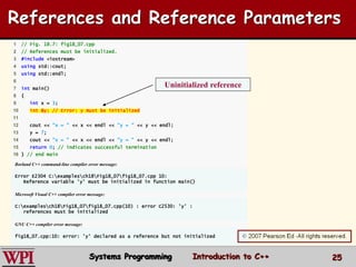 25
1 // Fig. 18.7: fig18_07.cpp
2 // References must be initialized.
3 #include <iostream>
4 using std::cout;
5 using std::endl;
6
7 int main()
8 {
9 int x = 3;
10 int &y; // Error: y must be initialized
11
12 cout << "x = " << x << endl << "y = " << y << endl;
13 y = 7;
14 cout << "x = " << x << endl << "y = " << y << endl;
15 return 0; // indicates successful termination
16 } // end main
Borland C++ command-line compiler error message:
Error E2304 C:examplesch18Fig18_07fig18_07.cpp 10:
Reference variable 'y' must be initialized in function main()
Microsoft Visual C++ compiler error message:
C:examplesch18Fig18_07fig18_07.cpp(10) : error C2530: 'y' :
references must be initialized
GNU C++ compiler error message:
fig18_07.cpp:10: error: 'y' declared as a reference but not initialized
Uninitialized reference
References and Reference Parameters
Systems Programming Introduction to C++
 