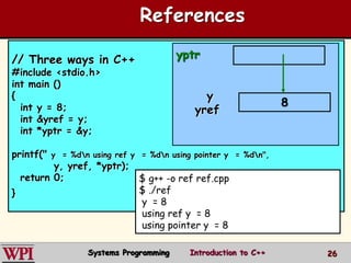 26
References
// Three ways in C++
#include <stdio.h>
int main ()
{
int y = 8;
int &yref = y;
int *yptr = &y;
printf(" y = %dn using ref y = %dn using pointer y = %dn",
y, yref, *yptr);
return 0;
}
$ g++ -o ref ref.cpp
$ ./ref
y = 8
using ref y = 8
using pointer y = 8
8
y
yref
yptr
Systems Programming Introduction to C++
 