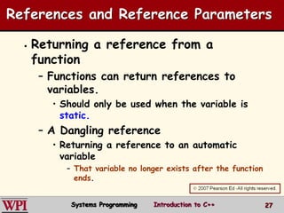 27
References and Reference Parameters
 Returning a reference from a
function
– Functions can return references to
variables.
• Should only be used when the variable is
static.
– A Dangling reference
• Returning a reference to an automatic
variable
– That variable no longer exists after the function
ends.
Systems Programming Introduction to C++
 