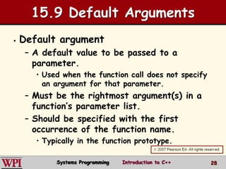 28
15.9 Default Arguments
 Default argument
– A default value to be passed to a
parameter.
• Used when the function call does not specify
an argument for that parameter.
– Must be the rightmost argument(s) in a
function’s parameter list.
– Should be specified with the first
occurrence of the function name.
• Typically in the function prototype.
Systems Programming Introduction to C++
 