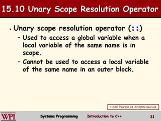 31
15.10 Unary Scope Resolution Operator
 Unary scope resolution operator (::)
– Used to access a global variable when a
local variable of the same name is in
scope.
– Cannot be used to access a local variable
of the same name in an outer block.
Systems Programming Introduction to C++
 