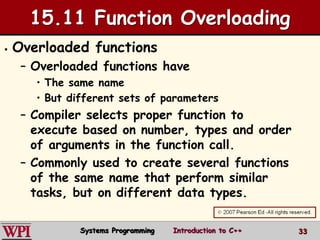 33
15.11 Function Overloading
 Overloaded functions
– Overloaded functions have
• The same name
• But different sets of parameters
– Compiler selects proper function to
execute based on number, types and order
of arguments in the function call.
– Commonly used to create several functions
of the same name that perform similar
tasks, but on different data types.
Systems Programming Introduction to C++
 