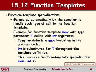 38
15.12 Function Templates
 Function-template specializations
– Generated automatically by the compiler to
handle each type of call to the function
template.
– Example for function template max with type
parameter T called with int arguments
• Compiler detects a max invocation in the
program code.
• int is substituted for T throughout the
template definition.
• This produces function-template specialization
max< int >.
Systems Programming Introduction to C++
 