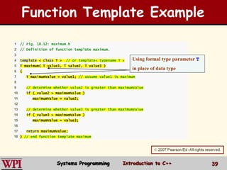 39
1 // Fig. 18.12: maximum.h
2 // Definition of function template maximum.
3
4 template < class T > // or template< typename T >
5 T maximum( T value1, T value2, T value3 )
6 {
7 T maximumValue = value1; // assume value1 is maximum
8
9 // determine whether value2 is greater than maximumValue
10 if ( value2 > maximumValue )
11 maximumValue = value2;
12
13 // determine whether value3 is greater than maximumValue
14 if ( value3 > maximumValue )
15 maximumValue = value3;
16
17 return maximumValue;
18 } // end function template maximum
Function Template Example
Using formal type parameter T
in place of data type
Systems Programming Introduction to C++
 
