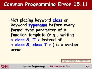 40
Common Programming Error 15.11
 Not placing keyword class or
keyword typename before every
formal type parameter of a
function template (e.g., writing
< class S, T > instead of
< class S, class T > ) is a syntax
error.
Systems Programming Introduction to C++
 