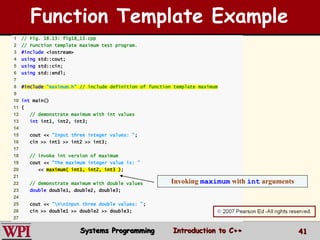 41
1 // Fig. 18.13: fig18_13.cpp
2 // Function template maximum test program.
3 #include <iostream>
4 using std::cout;
5 using std::cin;
6 using std::endl;
7
8 #include "maximum.h" // include definition of function template maximum
9
10 int main()
11 {
12 // demonstrate maximum with int values
13 int int1, int2, int3;
14
15 cout << "Input three integer values: ";
16 cin >> int1 >> int2 >> int3;
17
18 // invoke int version of maximum
19 cout << "The maximum integer value is: "
20 << maximum( int1, int2, int3 );
21
22 // demonstrate maximum with double values
23 double double1, double2, double3;
24
25 cout << "nnInput three double values: ";
26 cin >> double1 >> double2 >> double3;
27
Invoking maximum with int arguments
Function Template Example
Systems Programming Introduction to C++
 