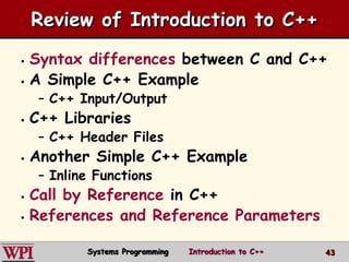 4343
Review of Introduction to C++
 Syntax differences between C and C++
 A Simple C++ Example
– C++ Input/Output
 C++ Libraries
– C++ Header Files
 Another Simple C++ Example
– Inline Functions
 Call by Reference in C++
 References and Reference Parameters
Systems Programming Introduction to C++
 
