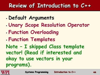 4444
Review of Introduction to C++
 Default Arguments
 Unary Scope Resolution Operator
 Function Overloading
 Function Templates
Note – I skipped Class template
vector! (Read if interested and
okay to use vectors in your
programs).
Systems Programming Introduction to C++
 