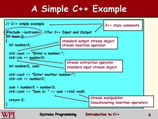 6
A Simple C++ Example
// C++ simple example
#include <iostream> //for C++ Input and Output
int main ()
{
int number3;
std::cout << "Enter a number:";
std::cin >> number3;
int number2, sum;
std::cout << "Enter another number:";
std::cin >> number2;
sum = number2 + number3;
std::cout << "Sum is: " << sum <<std::endl;
return 0;
}
standard output stream object
stream insertion operator
stream extraction operator
standard input stream object
stream manipulator
Concatenating insertion operators
C++ style comments
Systems Programming Introduction to C++
 