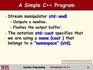 8
 Stream manipulator std::endl
– Outputs a newline.
– Flushes the output buffer.
 The notation std::cout specifies that
we are using a name (cout ) that
belongs to a “namespace” (std).
A Simple C++ Program
Systems Programming Introduction to C++
 