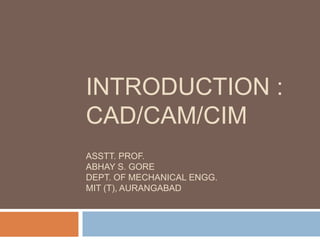 INTRODUCTION :
CAD/CAM/CIM
ASSTT. PROF.
ABHAY S. GORE
DEPT. OF MECHANICAL ENGG.
MIT (T), AURANGABAD
 