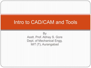 By
Asstt. Prof. Abhay S. Gore
Dept. of Mechanical Engg.
MIT (T), Aurangabad
Intro to CAD/CAM and Tools
 