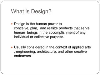 What is Design?
 Design is the human power to
conceive, plan, and realize products that serve
human beings in the accomplishment of any
individual or collective purpose.
 Usually considered in the context of applied arts
, engineering, architecture, and other creative
endeavors
 