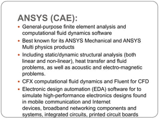 ANSYS (CAE):
 General-purpose finite element analysis and
computational fluid dynamics software
 Best known for its ANSYS Mechanical and ANSYS
Multi physics products
 Including static/dynamic structural analysis (both
linear and non-linear), heat transfer and fluid
problems, as well as acoustic and electro-magnetic
problems.
 CFX computational fluid dynamics and Fluent for CFD
 Electronic design automation (EDA) software for to
simulate high-performance electronics designs found
in mobile communication and Internet
devices, broadband networking components and
systems, integrated circuits, printed circuit boards
 