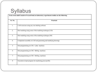 Syllabus
Term work shall Consists of record book on laboratory experiments studies on the following
Sr. No. Practical
1. CAD exercises using any one drafting software
2. Part modeling using some of the modeling technique (2-D)
3. Part modeling using some of the modeling technique (3D)
4. Component assembly in CAD and generating and modifying drawings
5 Part-programming on CNC Lathe machines
6 Part-programming on CNC Milling machines
7 Part-programming on CNC Drilling machines
8 Execution of part program for machining given profile.
 