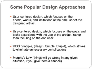 Some Popular Design Approaches
 User-centered design, which focuses on the
needs, wants, and limitations of the end user of the
designed artifact.
 Use-centered design, which focuses on the goals and
tasks associated with the use of the artifact, rather
than focusing on the end user
 KISS principle, (Keep it Simple, Stupid), which strives
to eliminate unnecessary complications
 Murphy's Law (things will go wrong in any given
situation, if you give them a chance)
 