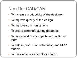Need for CAD/CAM
• To increase productivity of the designer
• To improve quality of the design
• To improve communications
• To create a manufacturing database
• To create and test tool paths and optimize
them
• To help in production scheduling and MRP
models
• To have effective shop floor control
 