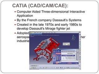 CATIA (CAD/CAM/CAE):
 Computer Aided Three-dimensional Interactive
Application
 By the French company Dassault’s Systems
 Created in the late 1970s and early 1980s to
develop Dassault's Mirage fighter jet
 Adopted in the
aerospace, automotive, shipbuilding, and other
industries
 