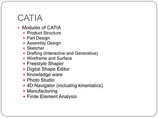 CATIA
 Modules of CATIA
 Product Structure
 Part Design
 Assembly Design
 Sketcher
 Drafting (Interactive and Generative)
 Wireframe and Surface
 Freestyle Shaper
 Digital Shape Editor
 Knowledge ware
 Photo Studio
 4D Navigator (including kinematics)
 Manufacturing
 Finite Element Analysis
 
