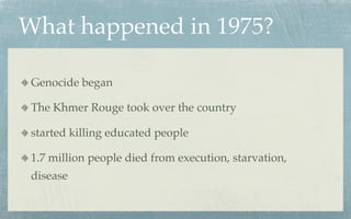 What happened in 1975?

 Genocide began

 The Khmer Rouge took over the country

 started killing educated people

 1.7 million people died from execution, starvation,
 disease
 
