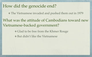 How did the genocide end?
    The Vietnamese invaded and pushed them out in 1979

What was the attitude of Cambodians toward new
Vietnamese-backed government?
        Glad to be free from the Khmer Rouge
        But didn’t like the Vietnamese
 
