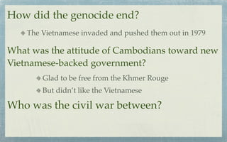 How did the genocide end?
    The Vietnamese invaded and pushed them out in 1979

What was the attitude of Cambodians toward new
Vietnamese-backed government?
        Glad to be free from the Khmer Rouge
        But didn’t like the Vietnamese

Who was the civil war between?
 