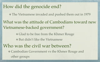 How did the genocide end?
    The Vietnamese invaded and pushed them out in 1979

What was the attitude of Cambodians toward new
Vietnamese-backed government?
        Glad to be free from the Khmer Rouge
        But didn’t like the Vietnamese

Who was the civil war between?
   Cambodian Government vs the Khmer Rouge and
   other groups
 