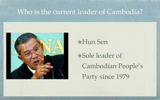 Who is the current leader of Cambodia?



                   Hun Sen

                   Sole leader of
                   Cambodian People’s
                   Party since 1979
 