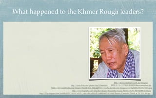 What happened to the Khmer Rough leaders?




                                                                                        http://resources3.news.com.au/images/
                                        http://www.ﬂickr.com/photos/der/1150868208/ 2009/12/18/1225811/818851-khieu-samphan.jpg
                    http://www.cambodia.org/images/NuonChea_trial.jpg http://cache.daylife.com/imageserve/0g5d8Be69p1Fk/610x.jpg
                                           http://www.biography.com/imported/images/Biography/Images/Proﬁles/P/Pol-Pot-9443888-1-402.jpg
        http://1.bp.blogspot.com/-iardilhvHT8/TlfHYCADV5I/AAAAAAAACWE/KazhhlzwCEA/s1600/Reuters_Cambodia_Thirith_06_29_2011_480.jpg
 