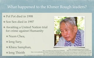 What happened to the Khmer Rough leaders?

Pol Pot died in 1998
Son Sen died in 1997
Awaiting a United Nation trial
for crime against Humanity
  Nuon Chea,
  Ieng Sary,
  Khieu Samphan,                                                                               http://resources3.news.com.au/images/
                                               http://www.ﬂickr.com/photos/der/1150868208/ 2009/12/18/1225811/818851-khieu-samphan.jpg

  Ieng Thirith             http://www.cambodia.org/images/NuonChea_trial.jpg http://cache.daylife.com/imageserve/0g5d8Be69p1Fk/610x.jpg
                                                  http://www.biography.com/imported/images/Biography/Images/Proﬁles/P/Pol-Pot-9443888-1-402.jpg
               http://1.bp.blogspot.com/-iardilhvHT8/TlfHYCADV5I/AAAAAAAACWE/KazhhlzwCEA/s1600/Reuters_Cambodia_Thirith_06_29_2011_480.jpg
 