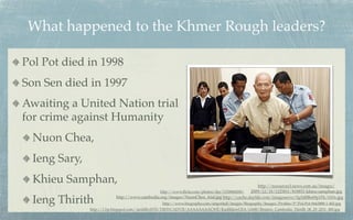What happened to the Khmer Rough leaders?

Pol Pot died in 1998
Son Sen died in 1997
Awaiting a United Nation trial
for crime against Humanity
  Nuon Chea,
  Ieng Sary,
  Khieu Samphan,                                                                               http://resources3.news.com.au/images/
                                               http://www.ﬂickr.com/photos/der/1150868208/ 2009/12/18/1225811/818851-khieu-samphan.jpg

  Ieng Thirith             http://www.cambodia.org/images/NuonChea_trial.jpg http://cache.daylife.com/imageserve/0g5d8Be69p1Fk/610x.jpg
                                                  http://www.biography.com/imported/images/Biography/Images/Proﬁles/P/Pol-Pot-9443888-1-402.jpg
               http://1.bp.blogspot.com/-iardilhvHT8/TlfHYCADV5I/AAAAAAAACWE/KazhhlzwCEA/s1600/Reuters_Cambodia_Thirith_06_29_2011_480.jpg
 