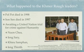 What happened to the Khmer Rough leaders?

Pol Pot died in 1998
Son Sen died in 1997
Awaiting a United Nation trial
for crime against Humanity
  Nuon Chea,
  Ieng Sary,
  Khieu Samphan,                                                                               http://resources3.news.com.au/images/
                                               http://www.ﬂickr.com/photos/der/1150868208/ 2009/12/18/1225811/818851-khieu-samphan.jpg

  Ieng Thirith             http://www.cambodia.org/images/NuonChea_trial.jpg http://cache.daylife.com/imageserve/0g5d8Be69p1Fk/610x.jpg
                                                  http://www.biography.com/imported/images/Biography/Images/Proﬁles/P/Pol-Pot-9443888-1-402.jpg
               http://1.bp.blogspot.com/-iardilhvHT8/TlfHYCADV5I/AAAAAAAACWE/KazhhlzwCEA/s1600/Reuters_Cambodia_Thirith_06_29_2011_480.jpg
 