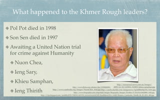 What happened to the Khmer Rough leaders?

Pol Pot died in 1998
Son Sen died in 1997
Awaiting a United Nation trial
for crime against Humanity
  Nuon Chea,
  Ieng Sary,
  Khieu Samphan,                                                                               http://resources3.news.com.au/images/
                                               http://www.ﬂickr.com/photos/der/1150868208/ 2009/12/18/1225811/818851-khieu-samphan.jpg

  Ieng Thirith             http://www.cambodia.org/images/NuonChea_trial.jpg http://cache.daylife.com/imageserve/0g5d8Be69p1Fk/610x.jpg
                                                  http://www.biography.com/imported/images/Biography/Images/Proﬁles/P/Pol-Pot-9443888-1-402.jpg
               http://1.bp.blogspot.com/-iardilhvHT8/TlfHYCADV5I/AAAAAAAACWE/KazhhlzwCEA/s1600/Reuters_Cambodia_Thirith_06_29_2011_480.jpg
 