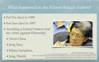 What happened to the Khmer Rough leaders?

Pol Pot died in 1998
Son Sen died in 1997
Awaiting a United Nation trial
for crime against Humanity
  Nuon Chea,
  Ieng Sary,
  Khieu Samphan,                                                                               http://resources3.news.com.au/images/
                                               http://www.ﬂickr.com/photos/der/1150868208/ 2009/12/18/1225811/818851-khieu-samphan.jpg

  Ieng Thirith             http://www.cambodia.org/images/NuonChea_trial.jpg http://cache.daylife.com/imageserve/0g5d8Be69p1Fk/610x.jpg
                                                  http://www.biography.com/imported/images/Biography/Images/Proﬁles/P/Pol-Pot-9443888-1-402.jpg
               http://1.bp.blogspot.com/-iardilhvHT8/TlfHYCADV5I/AAAAAAAACWE/KazhhlzwCEA/s1600/Reuters_Cambodia_Thirith_06_29_2011_480.jpg
 