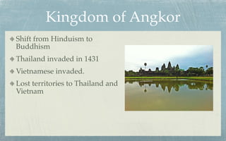 Kingdom of Angkor
Shift from Hinduism to
Buddhism
Thailand invaded in 1431
Vietnamese invaded.
Lost territories to Thailand and
Vietnam
 