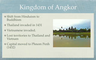 Kingdom of Angkor
Shift from Hinduism to
Buddhism
Thailand invaded in 1431
Vietnamese invaded.
Lost territories to Thailand and
Vietnam
Capital moved to Phnom Penh
(1432)
 