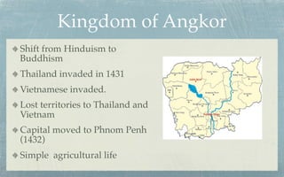 Kingdom of Angkor
Shift from Hinduism to
Buddhism
Thailand invaded in 1431
Vietnamese invaded.
Lost territories to Thailand and
Vietnam
Capital moved to Phnom Penh
(1432)
Simple agricultural life
 