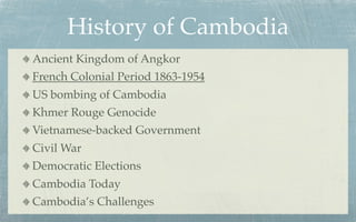 History of Cambodia
Ancient Kingdom of Angkor
French Colonial Period 1863-1954
US bombing of Cambodia
Khmer Rouge Genocide
Vietnamese-backed Government
Civil War
Democratic Elections
Cambodia Today
Cambodia’s Challenges
 