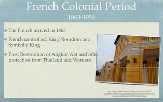 French Colonial Period
                             1863-1954
The French arrived in 1863
French controlled, King Norodom as a
Symbolic King
Pros: Restoration of Angkor Wat and offer
protection from Thailand and Vietnam




                                              http://1.bp.blogspot.com/-aua0ggygWok/Te8gnOyjFEI/
                                            AAAAAAAADvU/b_RLAUPrp00/s640/Well-preserved+French
                                                    +colonial+architecture%252C+Cambodia.jpg
 