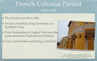 French Colonial Period
                             1863-1954
The French arrived in 1863
French controlled, King Norodom as a
Symbolic King
Pros: Restoration of Angkor Wat and offer
protection from Thailand and Vietnam
Cons: lost freedom and being controlled



                                              http://1.bp.blogspot.com/-aua0ggygWok/Te8gnOyjFEI/
                                            AAAAAAAADvU/b_RLAUPrp00/s640/Well-preserved+French
                                                    +colonial+architecture%252C+Cambodia.jpg
 
