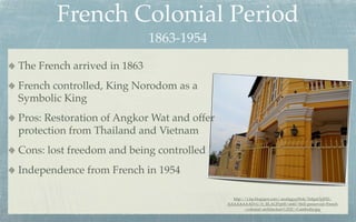 French Colonial Period
                             1863-1954
The French arrived in 1863
French controlled, King Norodom as a
Symbolic King
Pros: Restoration of Angkor Wat and offer
protection from Thailand and Vietnam
Cons: lost freedom and being controlled
Independence from French in 1954

                                              http://1.bp.blogspot.com/-aua0ggygWok/Te8gnOyjFEI/
                                            AAAAAAAADvU/b_RLAUPrp00/s640/Well-preserved+French
                                                    +colonial+architecture%252C+Cambodia.jpg
 