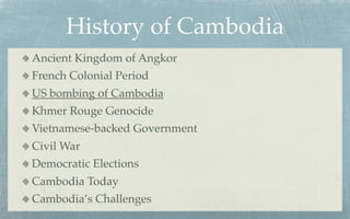 History of Cambodia
Ancient Kingdom of Angkor
French Colonial Period
US bombing of Cambodia
Khmer Rouge Genocide
Vietnamese-backed Government
Civil War
Democratic Elections
Cambodia Today
Cambodia’s Challenges
 
