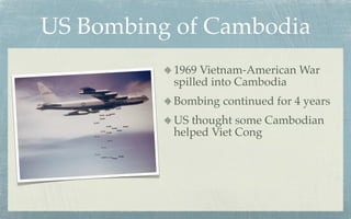 US Bombing of Cambodia
          1969 Vietnam-American War
          spilled into Cambodia
          Bombing continued for 4 years
          US thought some Cambodian
          helped Viet Cong
 