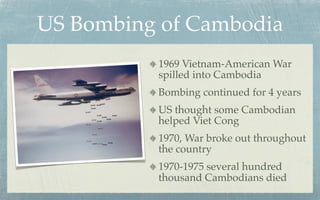 US Bombing of Cambodia
          1969 Vietnam-American War
          spilled into Cambodia
          Bombing continued for 4 years
          US thought some Cambodian
          helped Viet Cong
          1970, War broke out throughout
          the country
          1970-1975 several hundred
          thousand Cambodians died
 