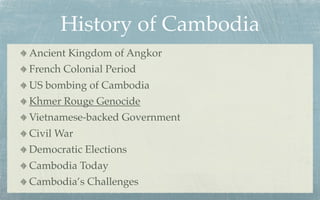 History of Cambodia
Ancient Kingdom of Angkor
French Colonial Period
US bombing of Cambodia
Khmer Rouge Genocide
Vietnamese-backed Government
Civil War
Democratic Elections
Cambodia Today
Cambodia’s Challenges
 