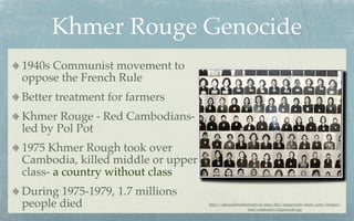 Khmer Rouge Genocide
1940s Communist movement to
oppose the French Rule
Better treatment for farmers
Khmer Rouge - Red Cambodians-
led by Pol Pot
1975 Khmer Rough took over
Cambodia, killed middle or upper
class- a country without class
During 1975-1979, 1.7 millions
people died                        http://cdn.radionetherlands.nl/data/ﬁles/imagecache/must_carry/images/
                                                        lead/cambodia%20genocide.jpg
 